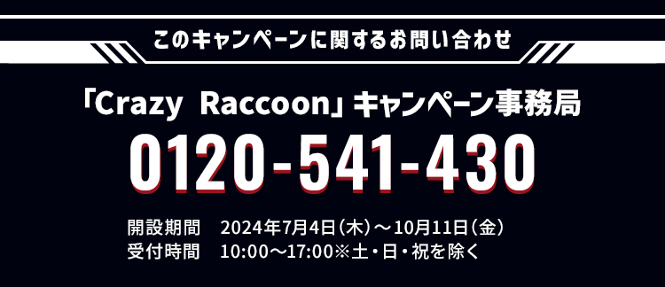 このキャンペーンに関するお問い合わせ 「Crazy Raccoon」キャンペーン事務局 0120-541-430 開設期間 2024年7月4日(木)〜10月11日(月) 受付時間 10:00〜17:00 ※土・日・祝日を除く