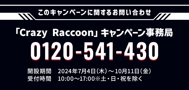 このキャンペーンに関するお問い合わせ 「Crazy Raccoon」キャンペーン事務局 0120-541-430 開設期間 2024年7月4日(木)〜10月11日(月) 受付時間 10:00〜17:00 ※土・日・祝日を除く