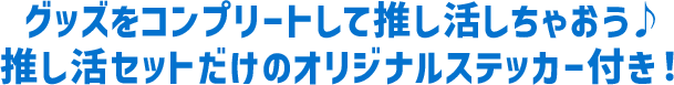 グッズをコンプリートして推し活しちゃおう♪ 推し活セットだけのオリジナルステッカー付き！