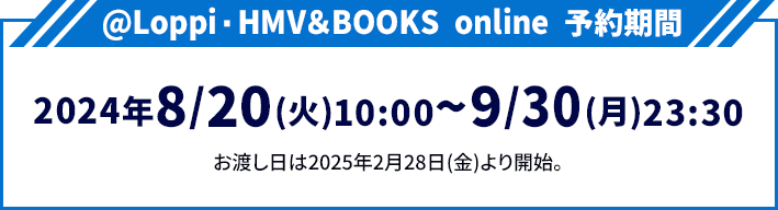 @Loppi・HMV＆BOOKS online 予約期間 2024年8/20(火)10:00〜9/30(月)23:30 お渡し日は2025年2月28日(金)より開始。