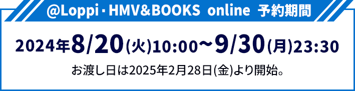 @Loppi・HMV＆BOOKS online 予約期間 2024年8/20(火)10:00〜9/30(月)23:30 お渡し日は2025年2月28日(金)より開始。