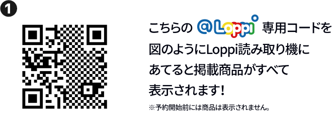 ① こちらの@Loppi専用コードを図のようにLoppi読み取り機にあてると掲載商品がすべて表示されます！ ※予約開始前には商品は表示されません。