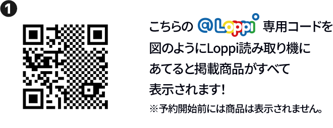 ① こちらの@Loppi専用コードを図のようにLoppi読み取り機にあてると掲載商品がすべて表示されます！ ※予約開始前には商品は表示されません。