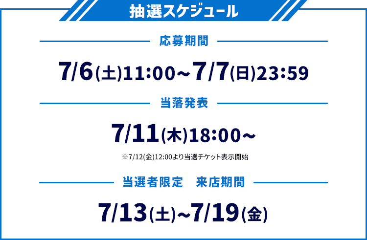 抽選スケジュール 応募期間 7/6(土)11:00〜7/7(日)23:59 当落発表 7/11(木)18:00〜 ※7/12(金)12:00より当選チケット表示開始 当選者限定 来店期間 7/13(土)〜7/19(金)