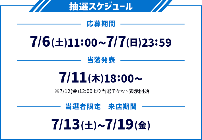 抽選スケジュール 応募期間 7/6(土)11:00〜7/7(日)23:59 当落発表 7/11(木)18:00〜 ※7/12(金)12:00より当選チケット表示開始 当選者限定 来店期間 7/13(土)〜7/19(金)