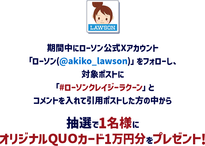 期間中にローソン公式Xアカウント「ローソン(@akiko_lawson)」をフォローし、対象ポストに「#ローソンクレイジーラクーン」とコメントを入れて引用ポストした方の中から抽選で1名様にオリジナルQUOカード1万円分をプレゼント!