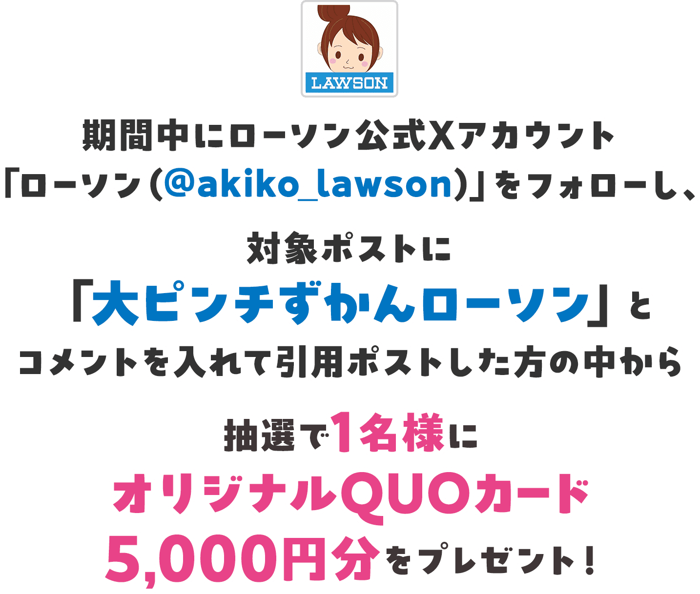 期間中にローソン公式Xアカウント「ローソン（@akiko_lawson）」をフォローし、対象ポストに「大ピンチずかんローソン」とコメントを入れて引用ポストした方の中から抽選で1名様にオリジナルQUOカード5,000円分をプレゼント！