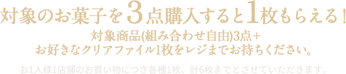 対象のお菓子を3点購入すると1枚もらえる！ 対象商品(組み合わせ自由)3点＋お好きなクリアファイル1枚をレジまでお持ちください。 お1人様1店舗のお買い物につき各種1枚、計6枚までとさせていただきます。