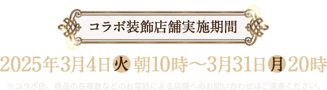 コラボ装飾店舗実施期間 2025年3月4日(火)朝10時〜3月31日(月)20時 ※コラボ店、商品の在庫数などのお電話による店舗へのお問い合わせはご遠慮ください。