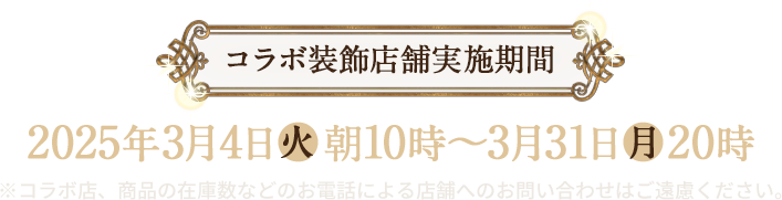 コラボ装飾店舗実施期間 2025年3月4日(火)朝10時〜3月31日(月)20時 ※コラボ店、商品の在庫数などのお電話による店舗へのお問い合わせはご遠慮ください。