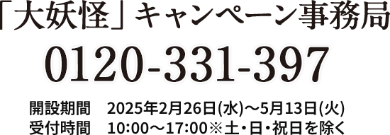 「大妖怪」キャンペーン事務局 0120-331-397 開設期間 2025年2月26日(水)～5月13日(火) 受付時間 10:00～17:00※土・日・祝日を除く