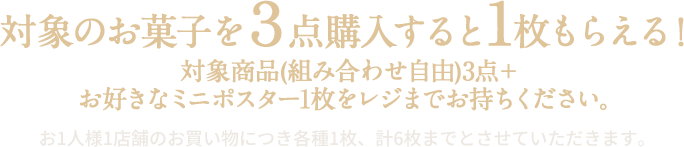 対象のお菓子を3点購入すると1枚もらえる！ 対象商品(組み合わせ自由)3点＋お好きなミニポスター1枚をレジまでお持ちください。 お1人様1店舗のお買い物につき各種1枚、計6枚までとさせていただきます。