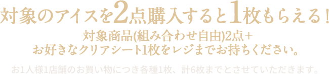 対象のアイスを2点購入すると1枚もらえる！ 対象商品(組み合わせ自由)2点＋お好きなクリアシート1枚をレジまでお持ちください。 お1人様1店舗のお買い物につき各種1枚、計6枚までとさせていただきます。