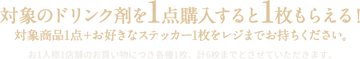 対象のドリンク剤を1点購入すると1枚もらえる！ 対象商品1点＋お好きなステッカー1枚をレジまでお持ちください。 お1人様1店舗のお買い物につき各種1枚、計6枚までとさせていただきます。