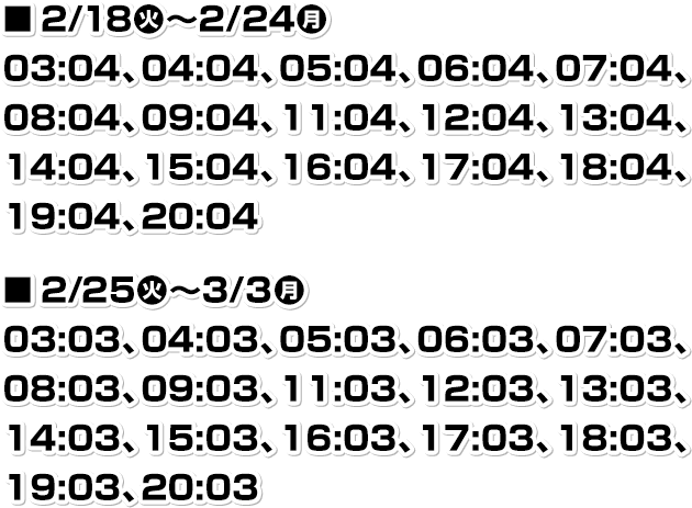 ■2/18(火)～2/24(月) 03:04、04:04、05:04、06:04、07:04、08:04、09:04、11:04、12:04、13:04、14:04、15:04、16:04、17:04、18:04、19:04、20:04 ■2/25(火)～3/3(月) 03:03、04:03、05:03、06:03、07:03、08:03、09:03、11:03、12:03、13:03、14:03、15:03、16:03、17:03、18:03、19:03、20:03