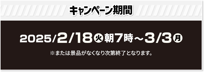 キャンペーン期間 2025/2/18(火)朝7時〜3/3(月) ※または景品がなくなり次第終了となります。