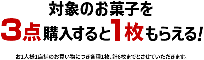 対象のお菓子を3点購入すると1枚もらえる！ お1人様1店舗のお買い物につき各種1枚、計6枚までとさせていただきます。