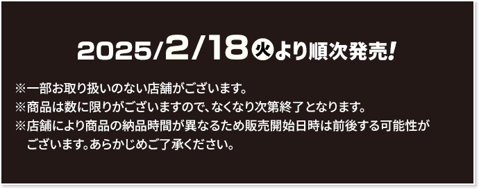 2025/2/18(火)より順次発売！ ※一部お取り扱いのない店舗がございます。 ※商品は数に限りがございますので、なくなり次第終了となります。 ※店舗により商品の納品時間が異なるため販売開始日時は前後する可能性がございます。あらかじめご了承ください。