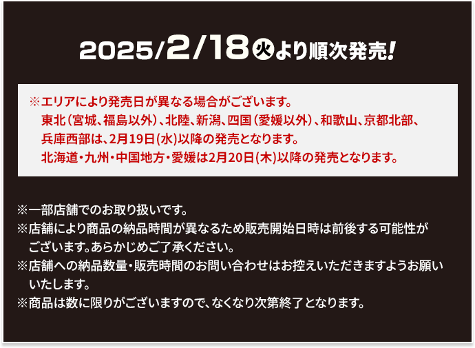 2025/2/18(火)より順次発売！ ※エリアにより発売日が異なる場合がございます。 東北（宮城、福島以外）、北陸、新潟、四国（愛媛以外）、和歌山、京都北部、兵庫西部は、2月19日(水)以降の発売となります。 北海道・九州・中国地方・愛媛は2月20日(木)以降の発売となります。 ※エリアにより発売日が異なる場合がございます。 ※一部店舗でのお取り扱いです。 ※店舗により商品の納品時間が異なるため販売開始日時は前後する可能性がございます。あらかじめご了承ください。 ※店舗への納品数量・販売時間のお問い合わせはお控えいただきますようお願いいたします。 ※商品は数に限りがございますので、なくなり次第終了となります。