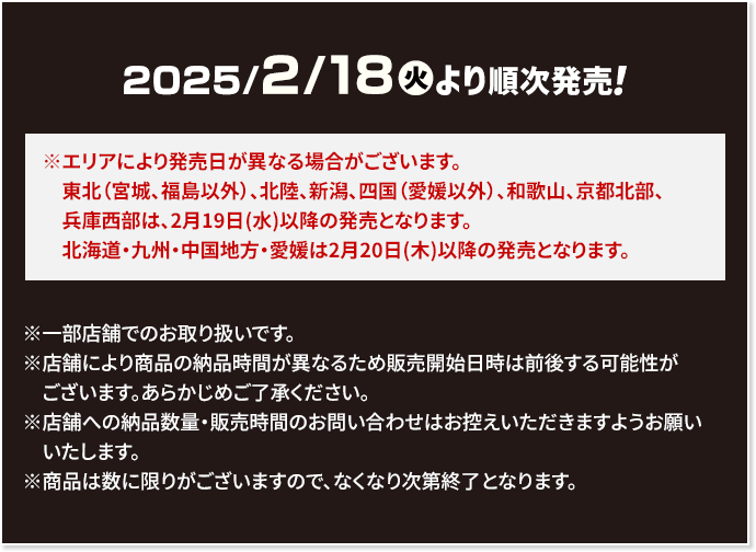 2025/2/18(火)より順次発売！ ※エリアにより発売日が異なる場合がございます。 東北（宮城、福島以外）、北陸、新潟、四国（愛媛以外）、和歌山、京都北部、兵庫西部は、2月19日(水)以降の発売となります。 北海道・九州・中国地方・愛媛は2月20日(木)以降の発売となります。 ※一部店舗でのお取り扱いです。 ※店舗により商品の納品時間が異なるため販売開始日時は前後する可能性がございます。あらかじめご了承ください。 ※店舗への納品数量・販売時間のお問い合わせはお控えいただきますようお願いいたします。 ※商品は数に限りがございますので、なくなり次第終了となります。