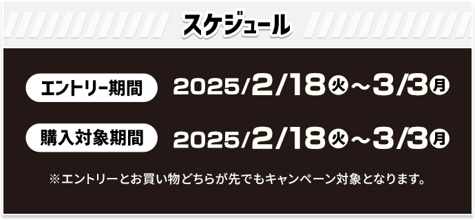 スケジュール エントリー期間 2025/2/18(火)〜3/3(月) 購入対象期間 2025/2/18(火)〜3/3(月) ※エントリーとお買い物どちらが先でもキャンペーン対象となります。