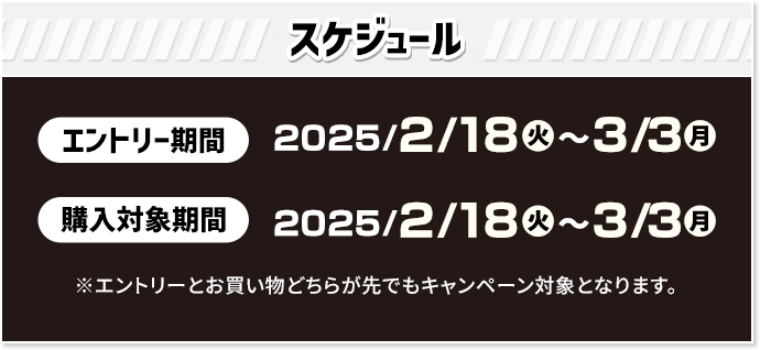 スケジュール エントリー期間 2025/2/18(火)〜3/3(月) 購入対象期間 2025/2/18(火)〜3/3(月) ※エントリーとお買い物どちらが先でもキャンペーン対象となります。