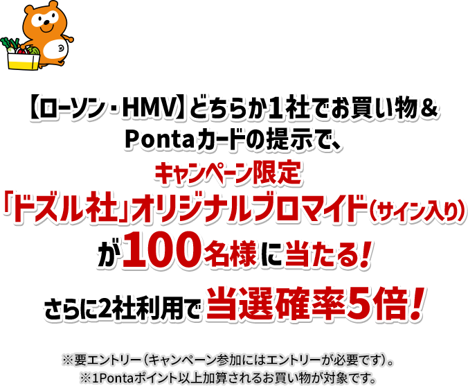 【ローソン・HMV】どちらか1社でお買い物＆Pontaカードの提示で、キャンペーン限定「ドズル社」オリジナルブロマイド(サイン入り)が100名様に当たる！ さらに2社利用で当選確率5倍！ ※要エントリー(キャンペーン参加にはエントリーが必要です)。 ※1Pontaポイント以上加算されるお買い物が対象です。