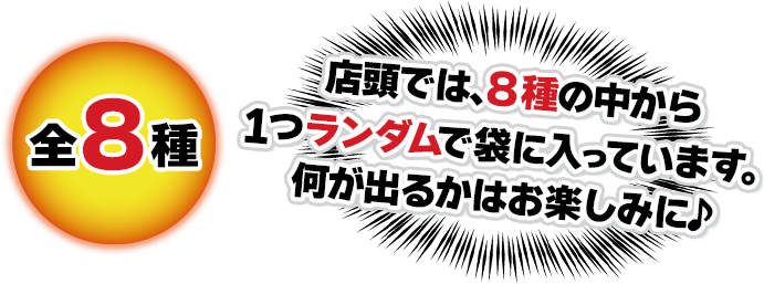 全8種 店頭では、8種の中から1つランダムで袋に入っています。 何が出るかはお楽しみに♪
