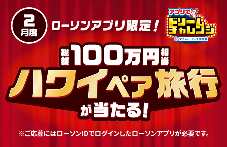 2月度 ローソンアプリ限定！ アプリでドリームチャレンジ 総額100万円相当 ハワイペア旅行が当たる！ ご応募にはローソンIDでログインしたローソンアプリが必要です。