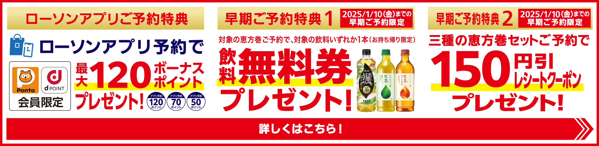 ご予約特典1　対象の恵方巻ご予約でいずれか1本（お持ち帰り限定）無料券プレゼント！　ご予約特典2　ローソンアプリ予約で最大120ポイントプレゼント！Ponta dPOINT会員限定　ご予約特典3　2025/1/10(金)までの早期ご予約特典　150円引クーポンプレゼント　詳しくはこちら！