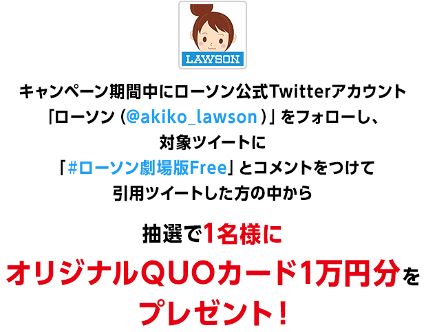 キャンペーン期間中にローソン公式Twitterアカウント「ローソン（@akiko_lawson）」をフォローし、対象ツイートに「#ローソン劇場版Free」と引用ツイートした方の中から
                抽選で1名様にオリジナルQUOカード1万円分をプレゼント！