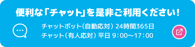 便利な「チャット」を是非ご利用ください！ チャットボット（自動応対）24時間365日 チャット（有人応対）平日9:00～17:00 別ウィンドウで開きます