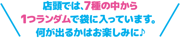 店頭では、7種の中から1つランダムで袋に入っています。 何が出るかはお楽しみに♪