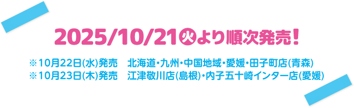 2025/10/21(火)より順次発売！ ※10月22日(水)発売 北海道・九州・中国地域・愛媛・田子町店(青森) ※10月23日(木)発売 江津敬川店(島根)・内子五十崎インター店(愛媛)