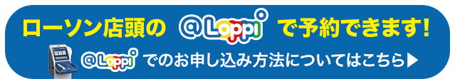 ローソン店頭の@Loppiで予約できます！ @Loppiでのお申し込み方法についてはこちら 別ウィンドウで開きます