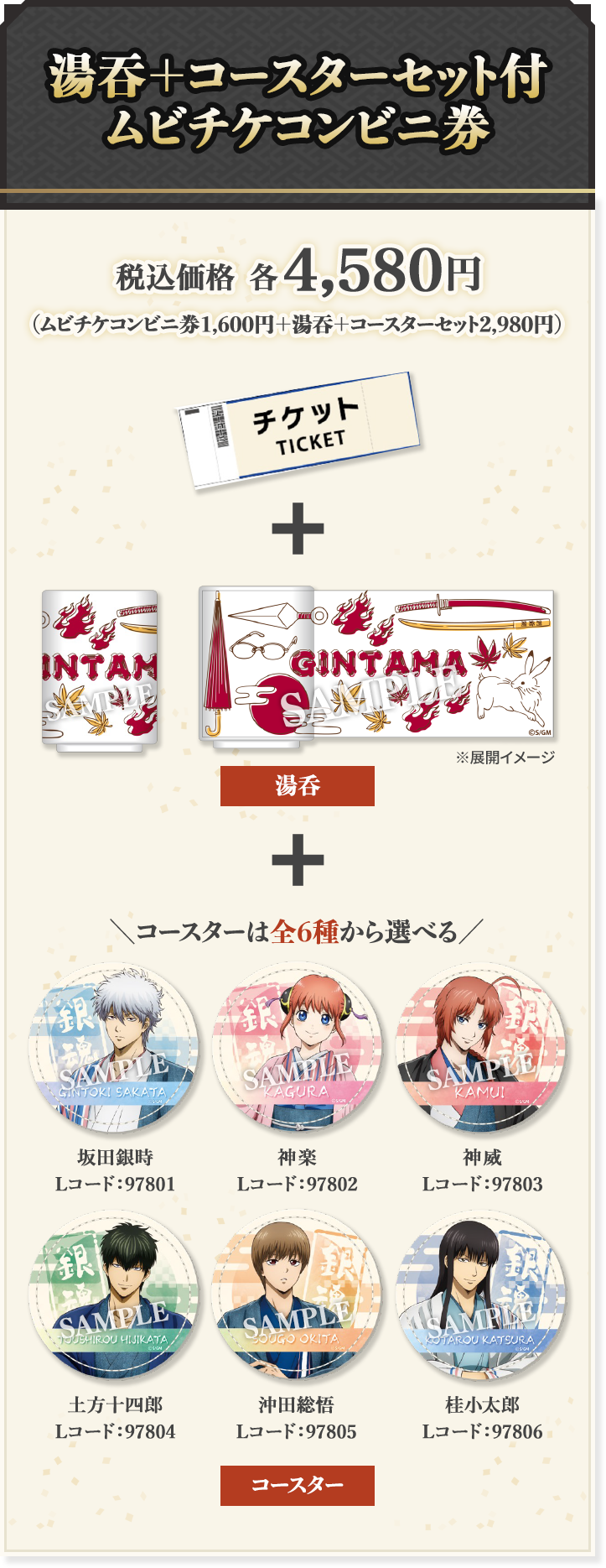 湯吞＋コースターセット付 ムビチケコンビニ券 税込価格 各4,580円 コースターは全6種から選べる 坂田銀時 Lコード:97801 神楽 Lコード:97802 神威 Lコード:97803 土方十四郎 Lコード:97804 沖田総悟 Lコード:97805 桂小太郎 Lコード:97806
