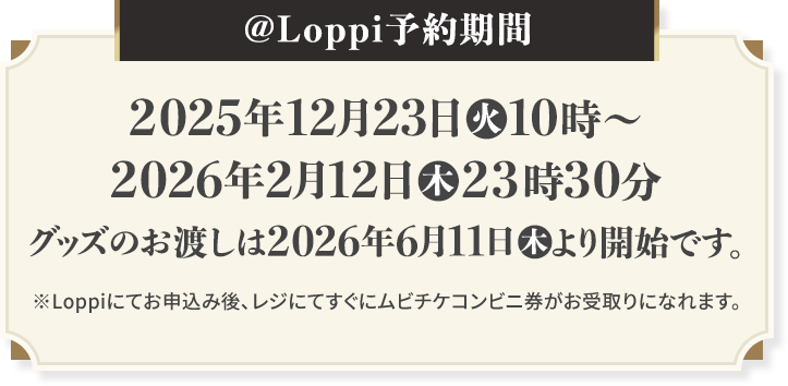 @Loppi予約期間 2025年12月23日(火)10時〜2026年2月12日(木)23時30分 グッズのお渡しは2026年6月11日(木)より開始です。 ※Loppiにてお申込み後、レジにてすぐにムビチケコンビニ券がお受取りになれます。