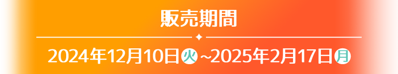 販売期間 2024年12月10日(火)〜2025年2月17日(月)