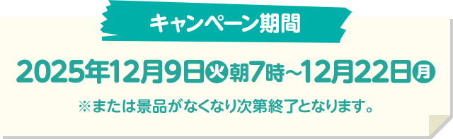 キャンペーン期間 2025年12月9日(火)朝7時〜12月22日(月) ※または景品がなくなり次第終了となります。