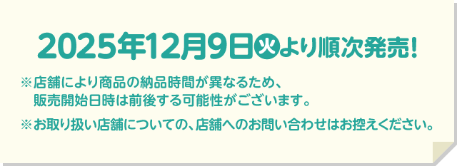 2025年12月9日(火)より順次発売！ ※店舗により商品の納品時間が異なるため、販売開始日時は前後する可能性がございます。 ※お取り扱い店舗についての、店舗へのお問い合わせはお控えください。