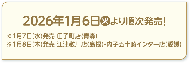 2026年1月6日(火)より順次発売！ ※1月7日(水)発売 田子町店(青森) ※1月8日(木)発売 江津敬川店(島根)・内子五十崎インター店(愛媛)