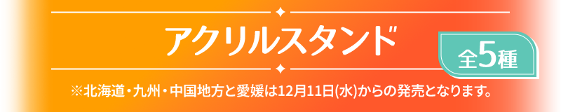 アクリルスタンド 全5種 ※北海道・九州・中国地方と愛媛は12月11日(水)からの発売となります。