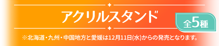 アクリルスタンド 全5種 ※北海道・九州・中国地方と愛媛は12月11日(水)からの発売となります。