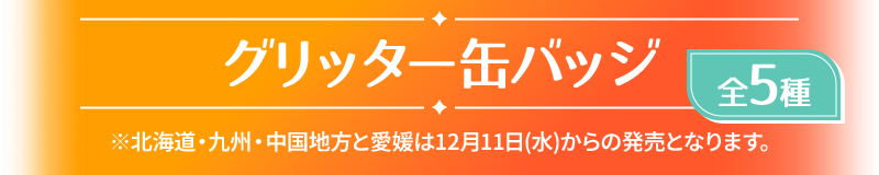 グリッター缶バッジ 全5種 ※北海道・九州・中国地方と愛媛は12月11日(水)からの発売となります。