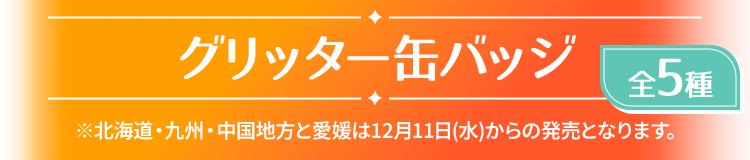 グリッター缶バッジ 全5種 ※北海道・九州・中国地方と愛媛は12月11日(水)からの発売となります。