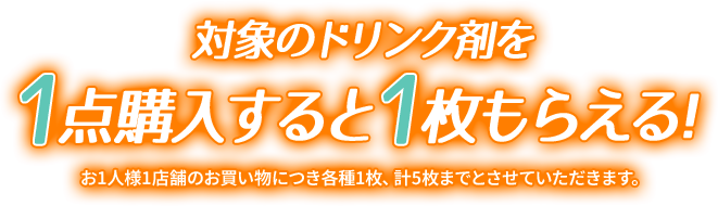 対象のドリンク剤を1点購入すると1枚もらえる！ お1人様1店舗のお買い物につき各種1枚、計5枚までとさせていただきます。