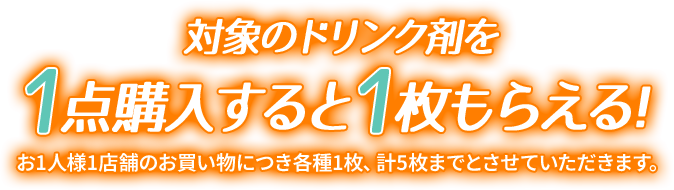 対象のドリンク剤を1点購入すると1枚もらえる！ お1人様1店舗のお買い物につき各種1枚、計5枚までとさせていただきます。