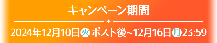 キャンペーン期間 2024年12月10日(火)ポスト後〜12月16日(月)23:59