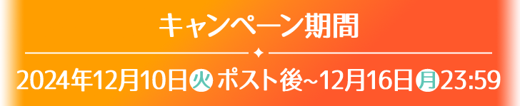 キャンペーン期間 2024年12月10日(火)ポスト後〜12月16日(月)23:59