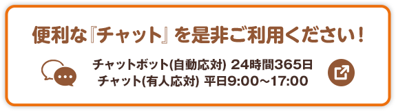 便利な「チャット」を是非ご利用ください！ チャットボット（自動応対）24時間365日 チャット（有人応対）平日9:00～17:00 別ウィンドウで開きます